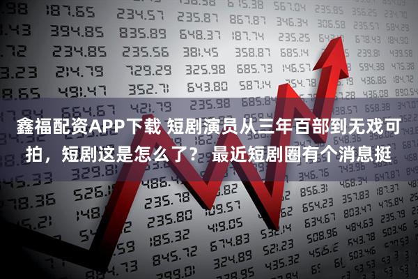 鑫福配资APP下载 短剧演员从三年百部到无戏可拍，短剧这是怎么了？ 最近短剧圈有个消息挺